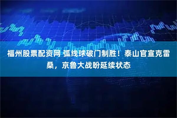 福州股票配资网 弧线球破门制胜！泰山官宣克雷桑，京鲁大战盼延续状态