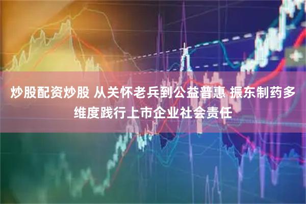 炒股配资炒股 从关怀老兵到公益普惠 振东制药多维度践行上市企业社会责任