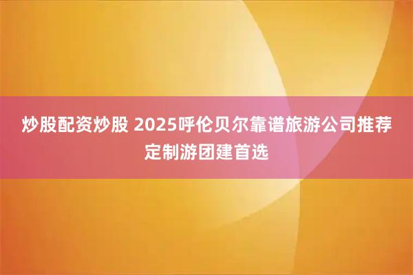 炒股配资炒股 2025呼伦贝尔靠谱旅游公司推荐定制游团建首选