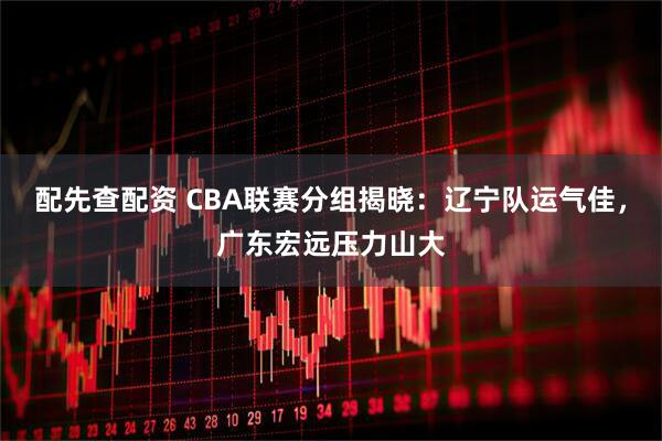 配先查配资 CBA联赛分组揭晓：辽宁队运气佳，广东宏远压力山大