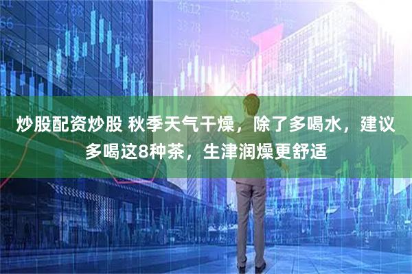 炒股配资炒股 秋季天气干燥，除了多喝水，建议多喝这8种茶，生津润燥更舒适