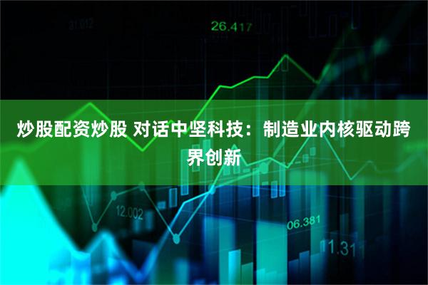 炒股配资炒股 对话中坚科技：制造业内核驱动跨界创新