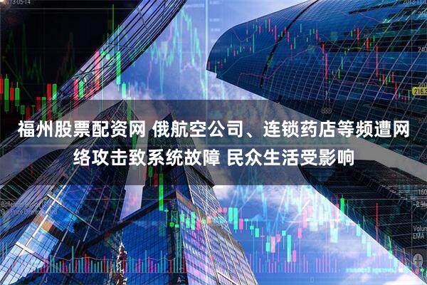 福州股票配资网 俄航空公司、连锁药店等频遭网络攻击致系统故障 民众生活受影响