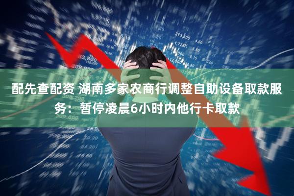 配先查配资 湖南多家农商行调整自助设备取款服务：暂停凌晨6小时内他行卡取款