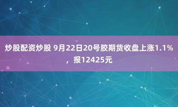 炒股配资炒股 9月22日20号胶期货收盘上涨1.1%，报12425元