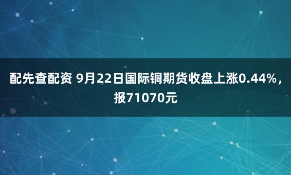 配先查配资 9月22日国际铜期货收盘上涨0.44%，报71070元