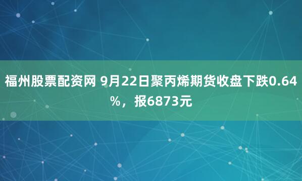 福州股票配资网 9月22日聚丙烯期货收盘下跌0.64%，报6873元