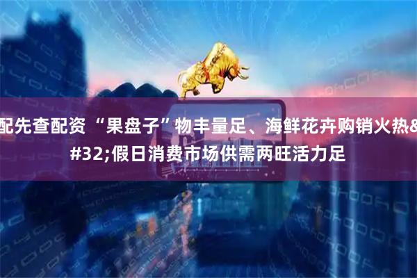 配先查配资 “果盘子”物丰量足、海鲜花卉购销火热&#32;假日消费市场供需两旺活力足