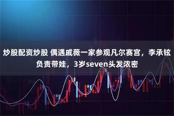 炒股配资炒股 偶遇戚薇一家参观凡尔赛宫，李承铉负责带娃，3岁seven头发浓密