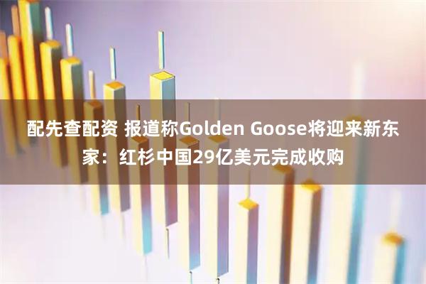 配先查配资 报道称Golden Goose将迎来新东家：红杉中国29亿美元完成收购