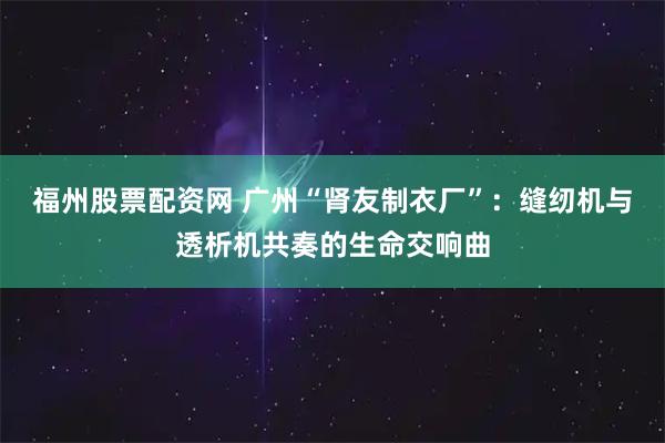 福州股票配资网 广州“肾友制衣厂”：缝纫机与透析机共奏的生命交响曲