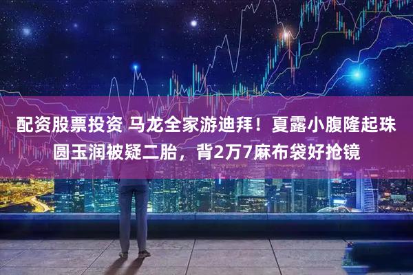 配资股票投资 马龙全家游迪拜！夏露小腹隆起珠圆玉润被疑二胎，背2万7麻布袋好抢镜
