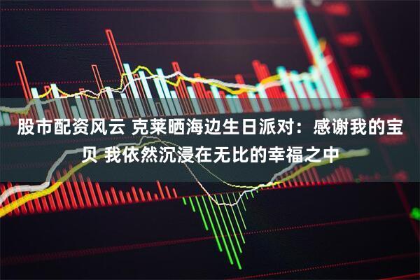 股市配资风云 克莱晒海边生日派对：感谢我的宝贝 我依然沉浸在无比的幸福之中