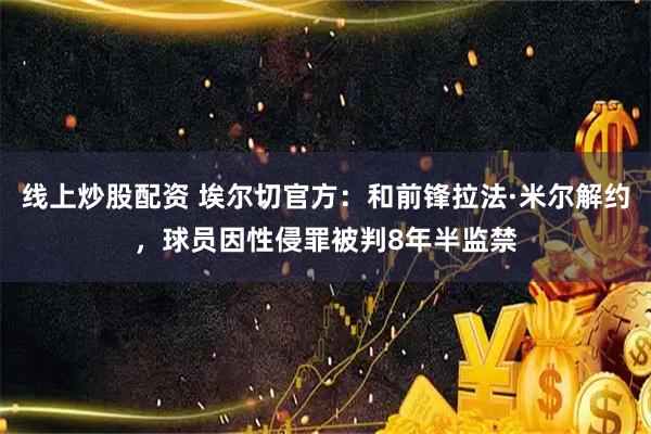 线上炒股配资 埃尔切官方：和前锋拉法·米尔解约，球员因性侵罪被判8年半监禁