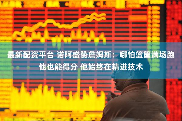 最新配资平台 诺阿盛赞詹姆斯：哪怕篮筐满场跑他也能得分 他始终在精进技术