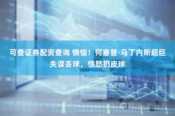 可查证券配资查询 懊恼！何塞普·马丁内斯超巨失误丢球，愤怒扔皮球